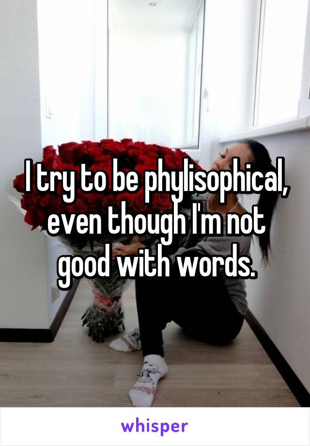 I try to be phylisophical, even though I'm not good with words.