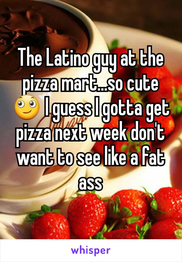 The Latino guy at the pizza mart...so cute 🙄 I guess I gotta get pizza next week don't want to see like a fat ass
