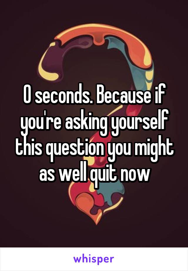 0 seconds. Because if you're asking yourself this question you might as well quit now