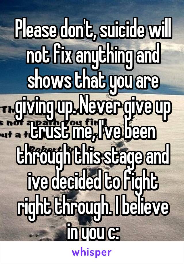 Please don't, suicide will not fix anything and shows that you are giving up. Never give up trust me, I've been through this stage and ive decided to fight right through. I believe in you c: