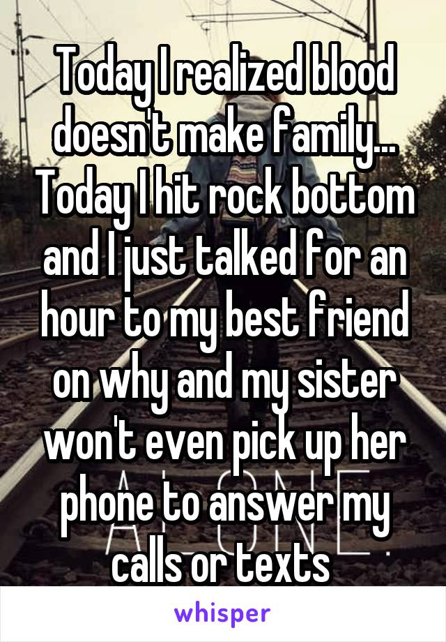 Today I realized blood doesn't make family... Today I hit rock bottom and I just talked for an hour to my best friend on why and my sister won't even pick up her phone to answer my calls or texts 