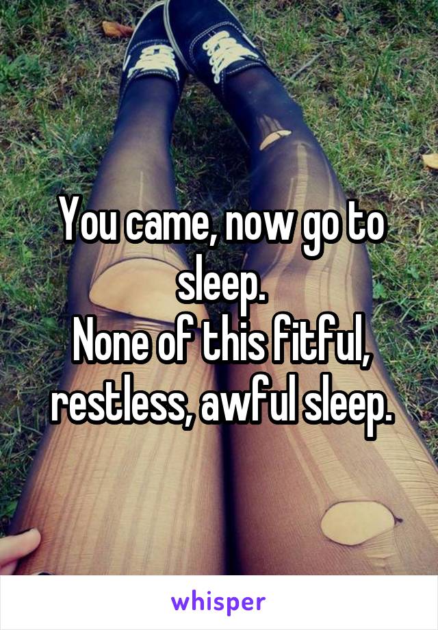 You came, now go to sleep.
None of this fitful, restless, awful sleep.