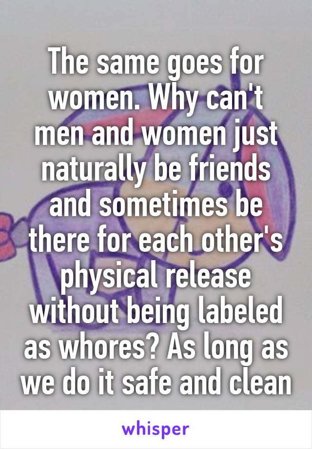 The same goes for women. Why can't men and women just naturally be friends and sometimes be there for each other's physical release without being labeled as whores? As long as we do it safe and clean