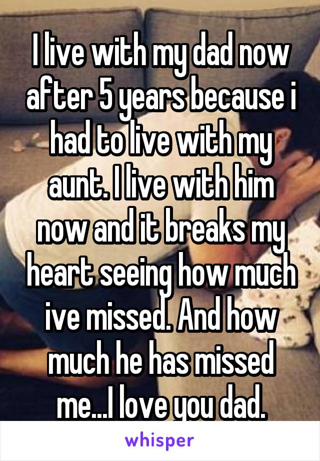 I live with my dad now after 5 years because i had to live with my aunt. I live with him now and it breaks my heart seeing how much ive missed. And how much he has missed me...I love you dad.