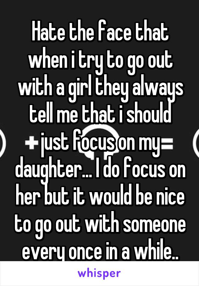 Hate the face that when i try to go out with a girl they always tell me that i should just focus on my daughter... I do focus on her but it would be nice to go out with someone every once in a while..