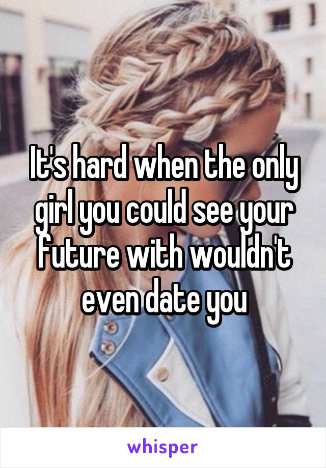 It's hard when the only girl you could see your future with wouldn't even date you