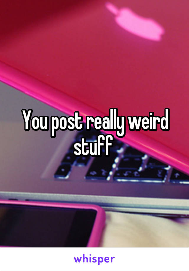 You post really weird stuff 