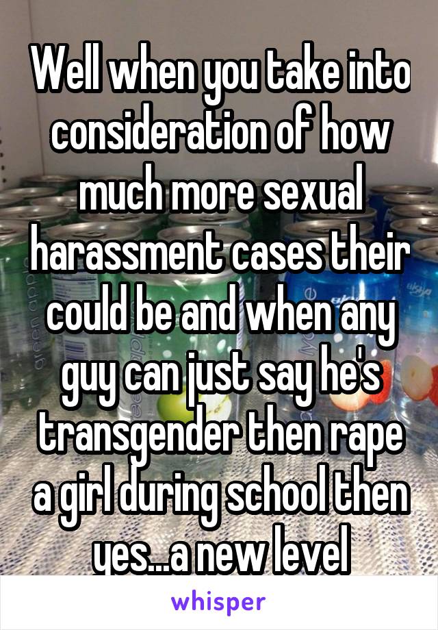 Well when you take into consideration of how much more sexual harassment cases their could be and when any guy can just say he's transgender then rape a girl during school then yes...a new level