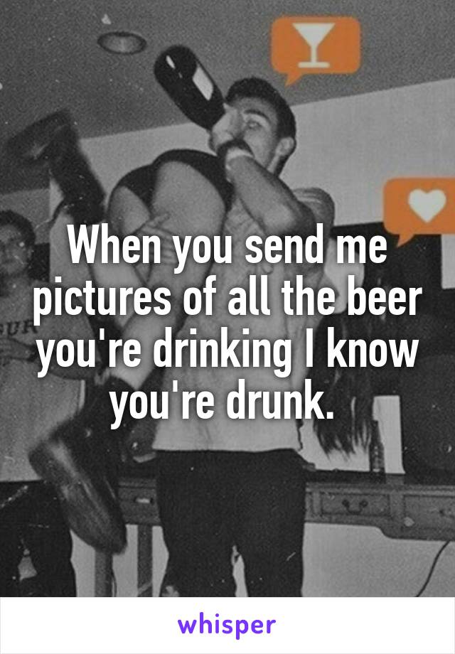 When you send me pictures of all the beer you're drinking I know you're drunk. 