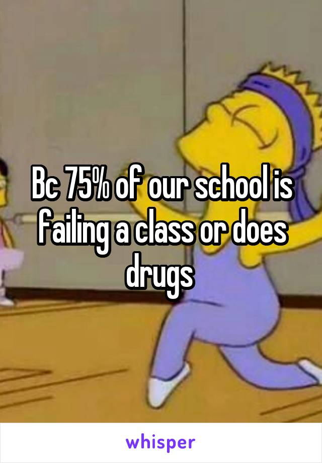 Bc 75% of our school is failing a class or does drugs 