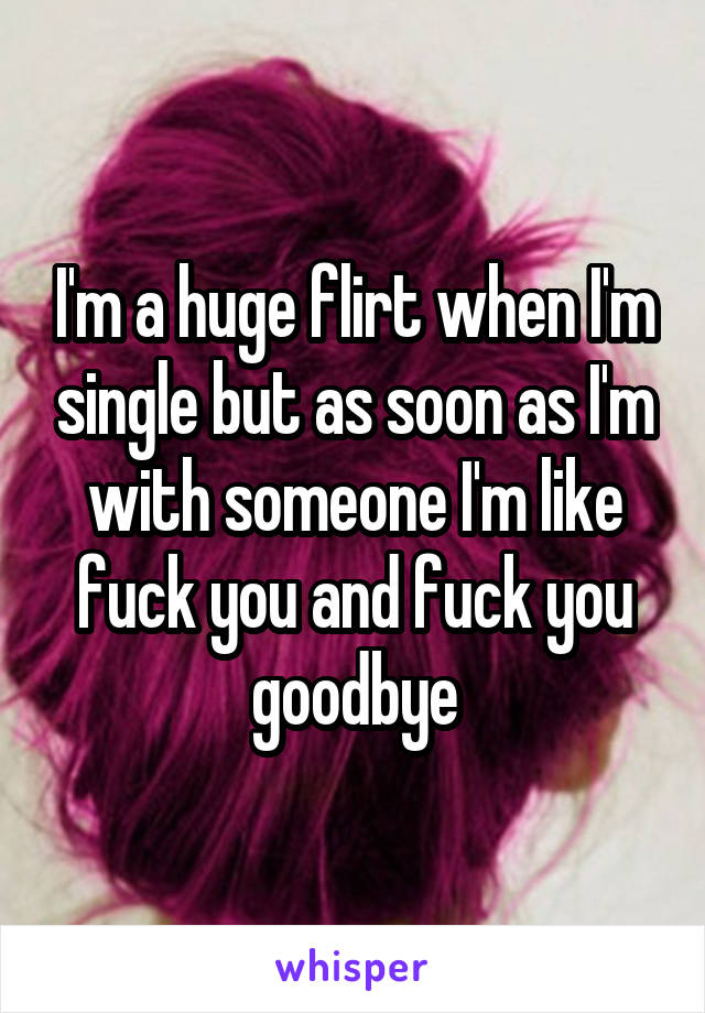 I'm a huge flirt when I'm single but as soon as I'm with someone I'm like fuck you and fuck you goodbye