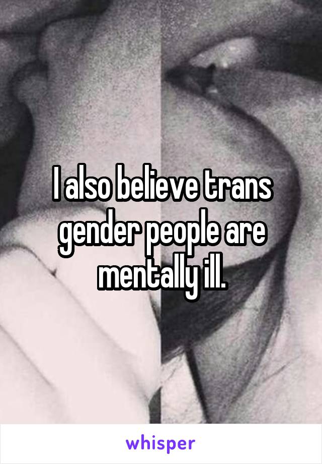 I also believe trans gender people are mentally ill.