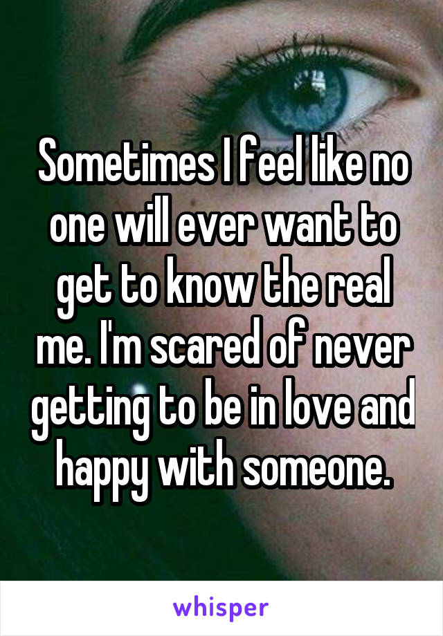 Sometimes I feel like no one will ever want to get to know the real me. I'm scared of never getting to be in love and happy with someone.