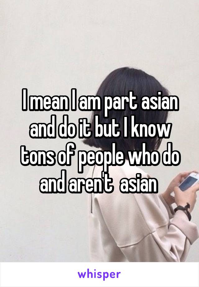 I mean I am part asian and do it but I know tons of people who do and aren't  asian 