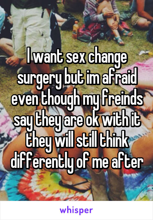 I want sex change surgery but im afraid even though my freinds say they are ok with it they will still think differently of me after