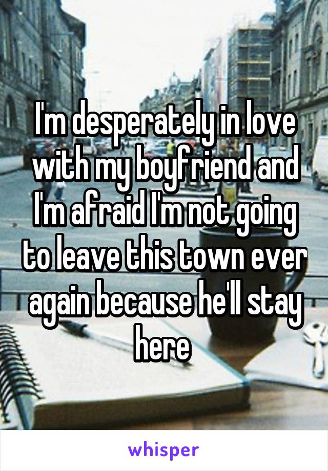 I'm desperately in love with my boyfriend and I'm afraid I'm not going to leave this town ever again because he'll stay here 