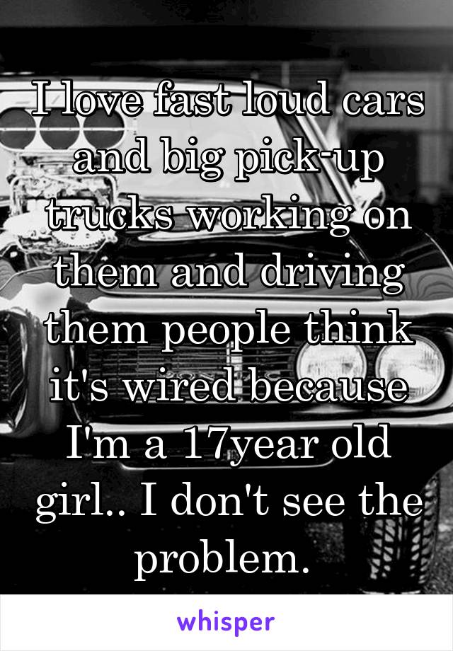 I love fast loud cars and big pick-up trucks working on them and driving them people think it's wired because I'm a 17year old girl.. I don't see the problem. 