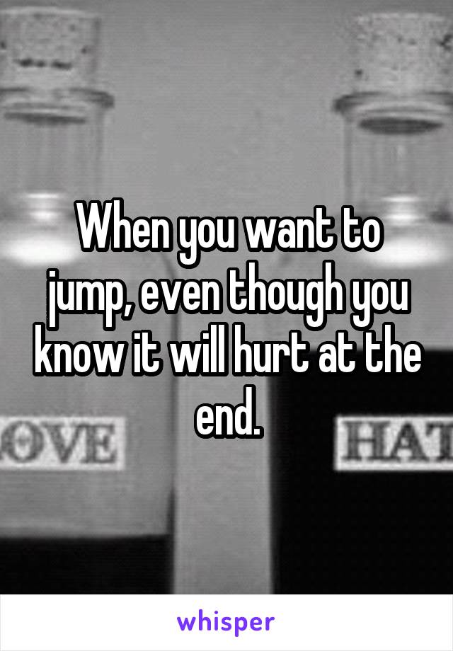 When you want to jump, even though you know it will hurt at the end.