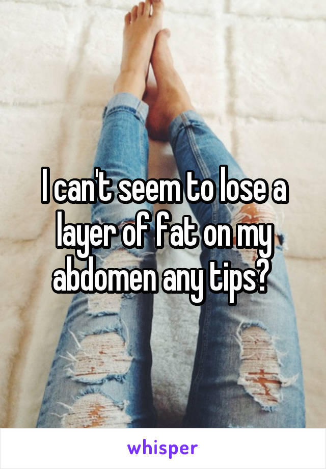 I can't seem to lose a layer of fat on my abdomen any tips? 