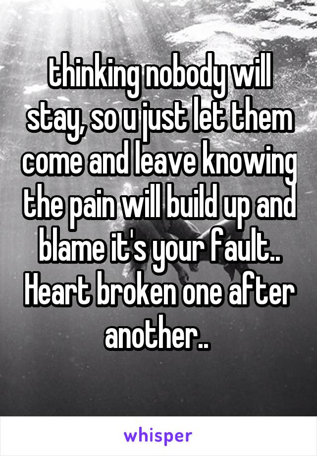 thinking nobody will stay, so u just let them come and leave knowing the pain will build up and blame it's your fault.. Heart broken one after another.. 
 