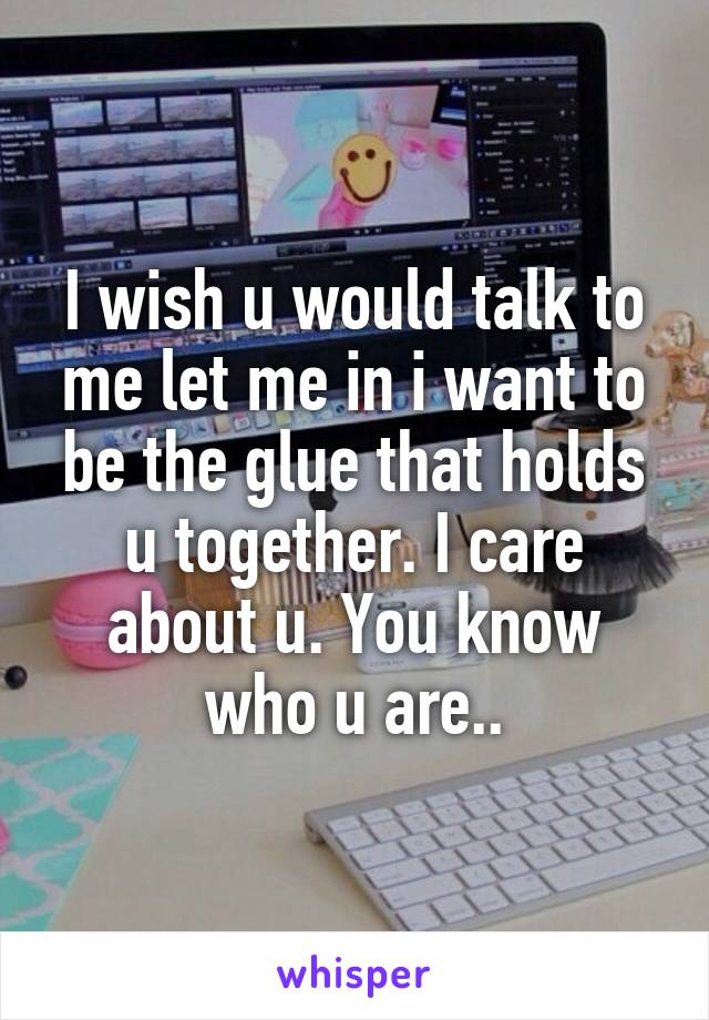 I wish u would talk to me let me in i want to be the glue that holds u together. I care about u. You know who u are..