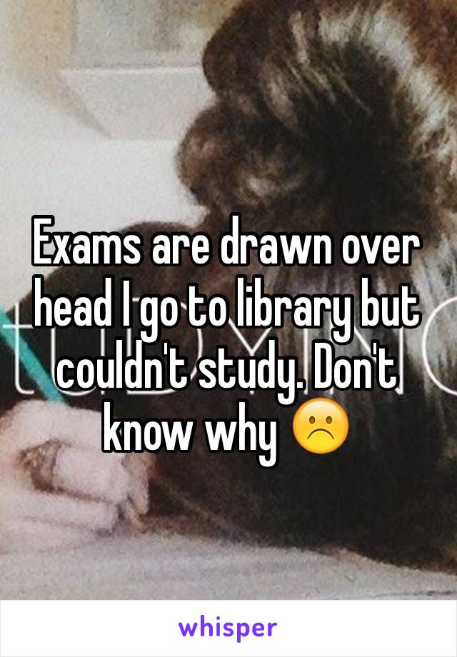 Exams are drawn over head I go to library but couldn't study. Don't know why ☹️