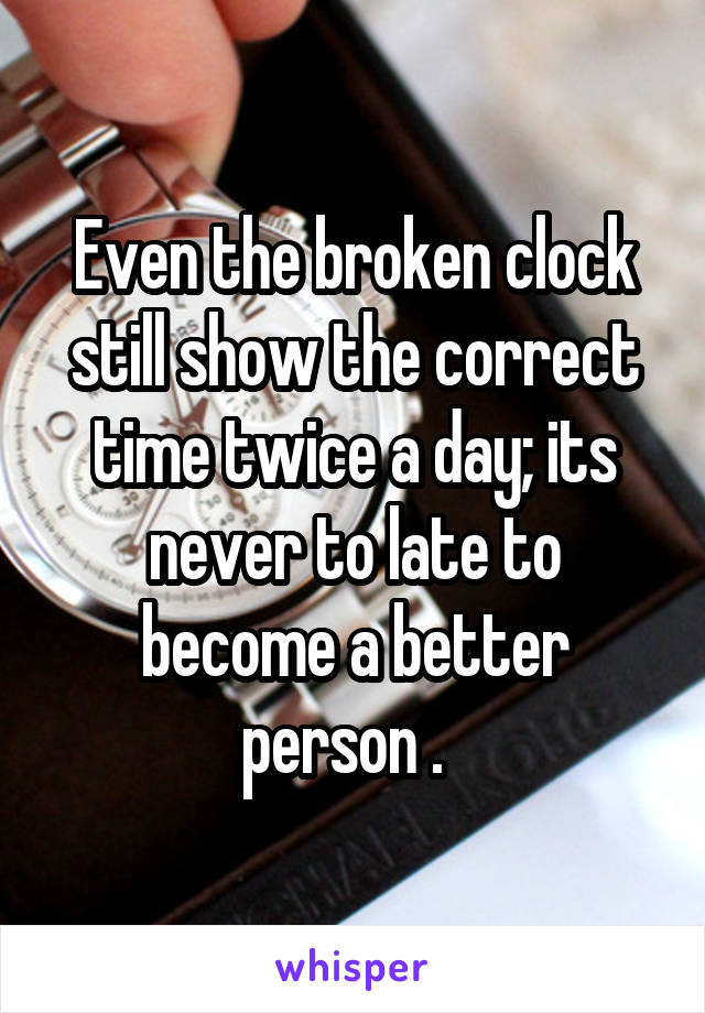 Even the broken clock still show the correct time twice a day; its never to late to become a better person .  