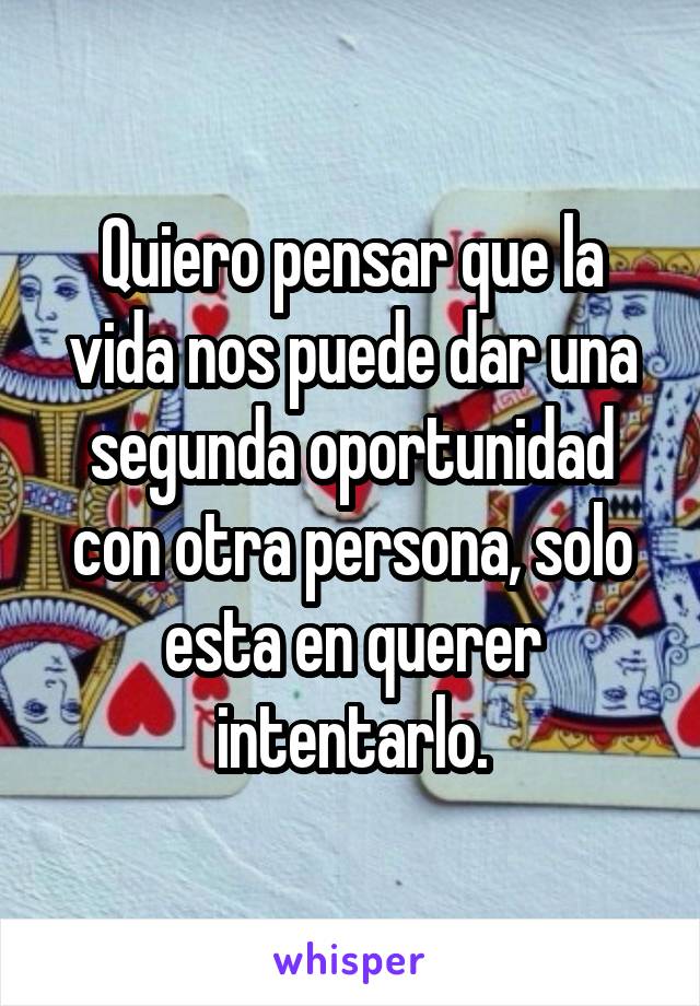 Quiero pensar que la vida nos puede dar una segunda oportunidad con otra persona, solo esta en querer intentarlo.