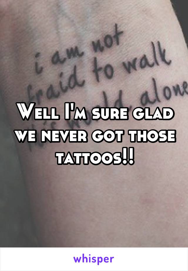 Well I'm sure glad we never got those tattoos!!