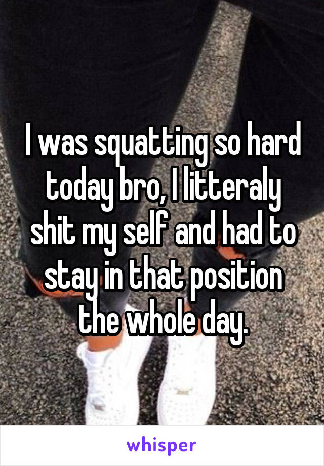 I was squatting so hard today bro, I litteraly shit my self and had to stay in that position the whole day.