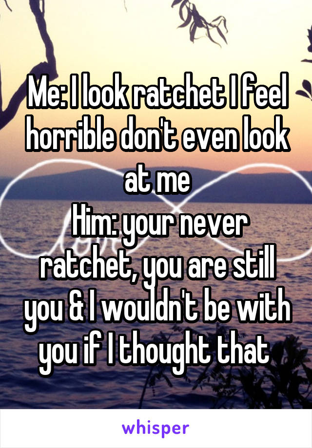 Me: I look ratchet I feel horrible don't even look at me
 Him: your never ratchet, you are still you & I wouldn't be with you if I thought that 