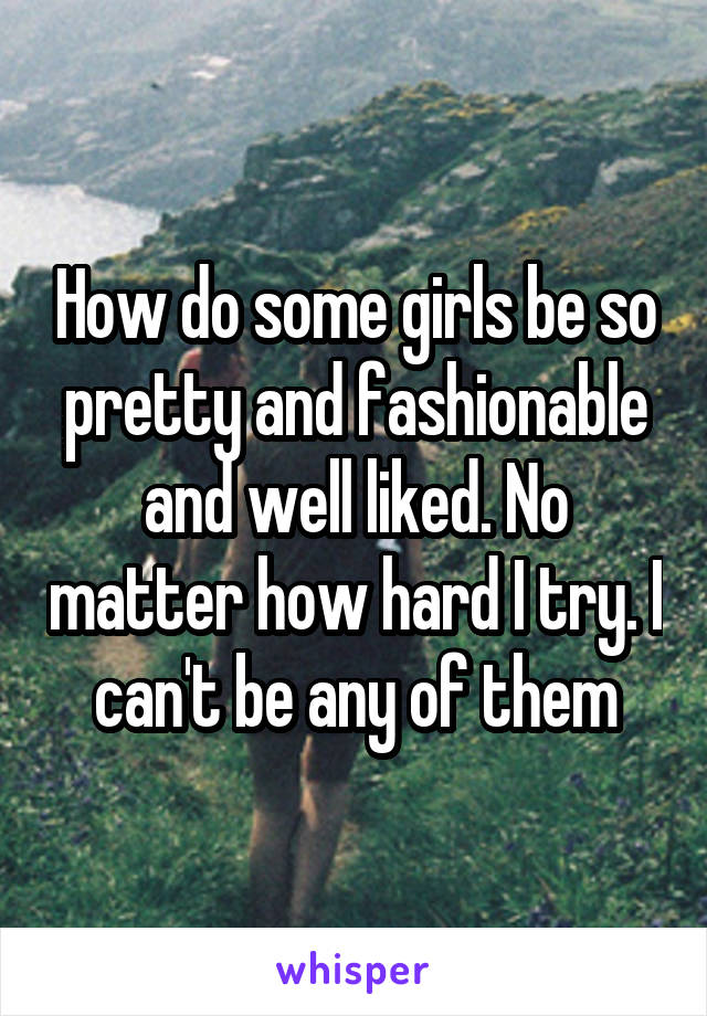 How do some girls be so pretty and fashionable and well liked. No matter how hard I try. I can't be any of them