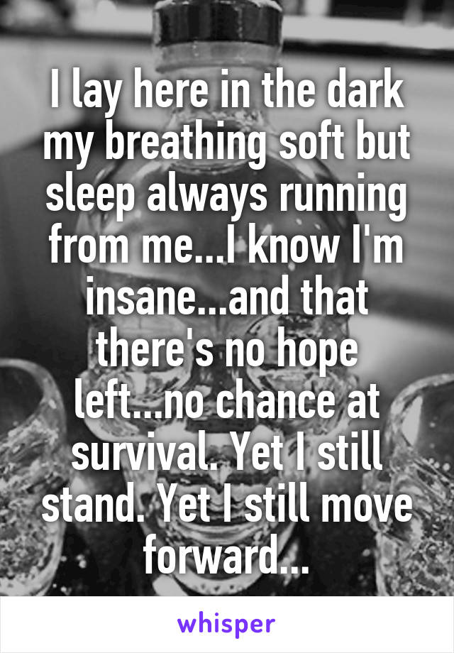 I lay here in the dark my breathing soft but sleep always running from me...I know I'm insane...and that there's no hope left...no chance at survival. Yet I still stand. Yet I still move forward...