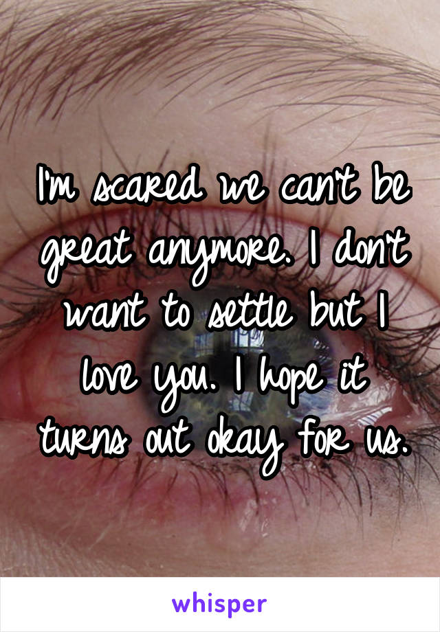 I'm scared we can't be great anymore. I don't want to settle but I love you. I hope it turns out okay for us.