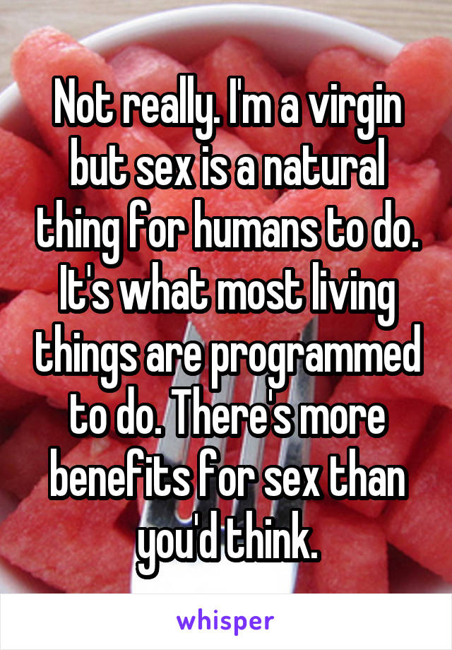 Not really. I'm a virgin but sex is a natural thing for humans to do. It's what most living things are programmed to do. There's more benefits for sex than you'd think.