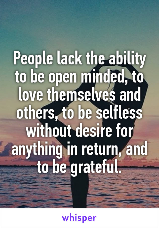 People lack the ability to be open minded, to love themselves and others, to be selfless without desire for anything in return, and to be grateful.