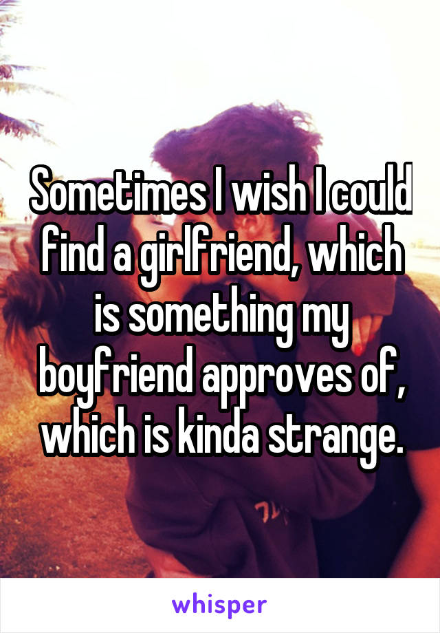 Sometimes I wish I could find a girlfriend, which is something my boyfriend approves of, which is kinda strange.