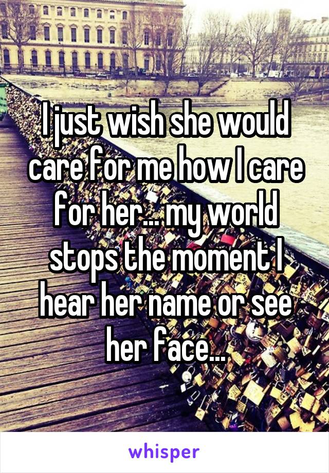 I just wish she would care for me how I care for her... my world stops the moment I hear her name or see her face...