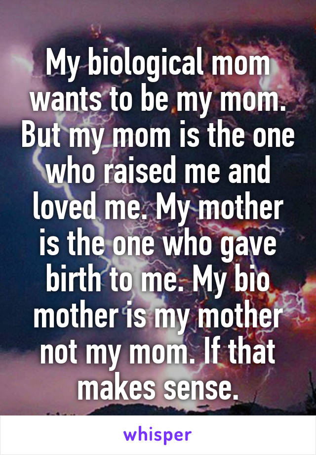 My biological mom wants to be my mom. But my mom is the one who raised me and loved me. My mother is the one who gave birth to me. My bio mother is my mother not my mom. If that makes sense.