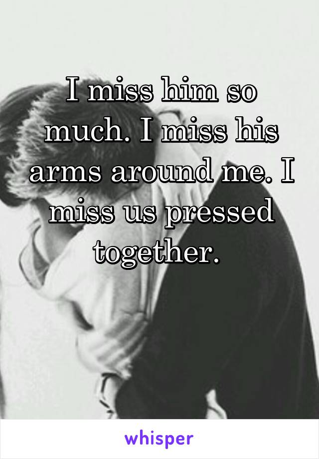 I miss him so much. I miss his arms around me. I miss us pressed together. 


