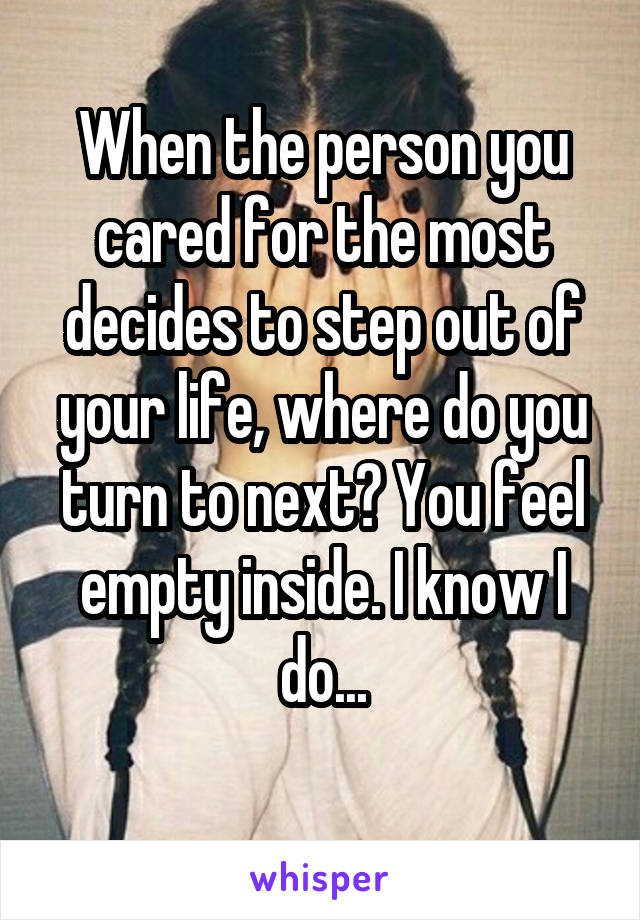 When the person you cared for the most decides to step out of your life, where do you turn to next? You feel empty inside. I know I do...
