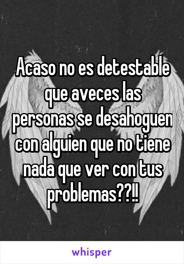 Acaso no es detestable que aveces las personas se desahoguen con alguien que no tiene nada que ver con tus problemas??!!