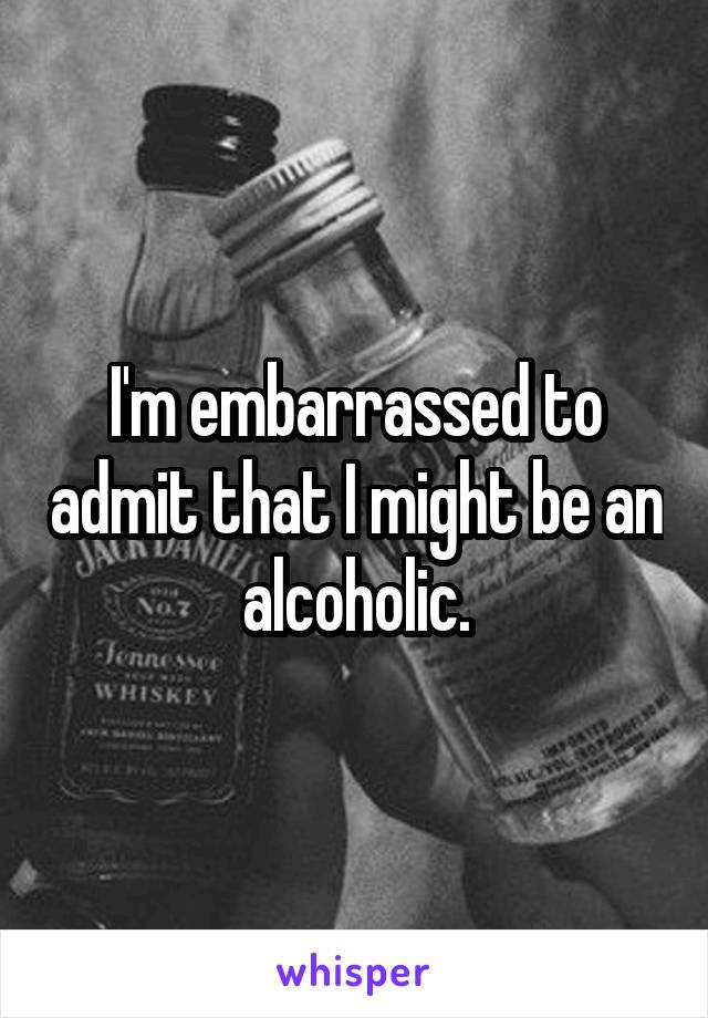 I'm embarrassed to admit that I might be an alcoholic.