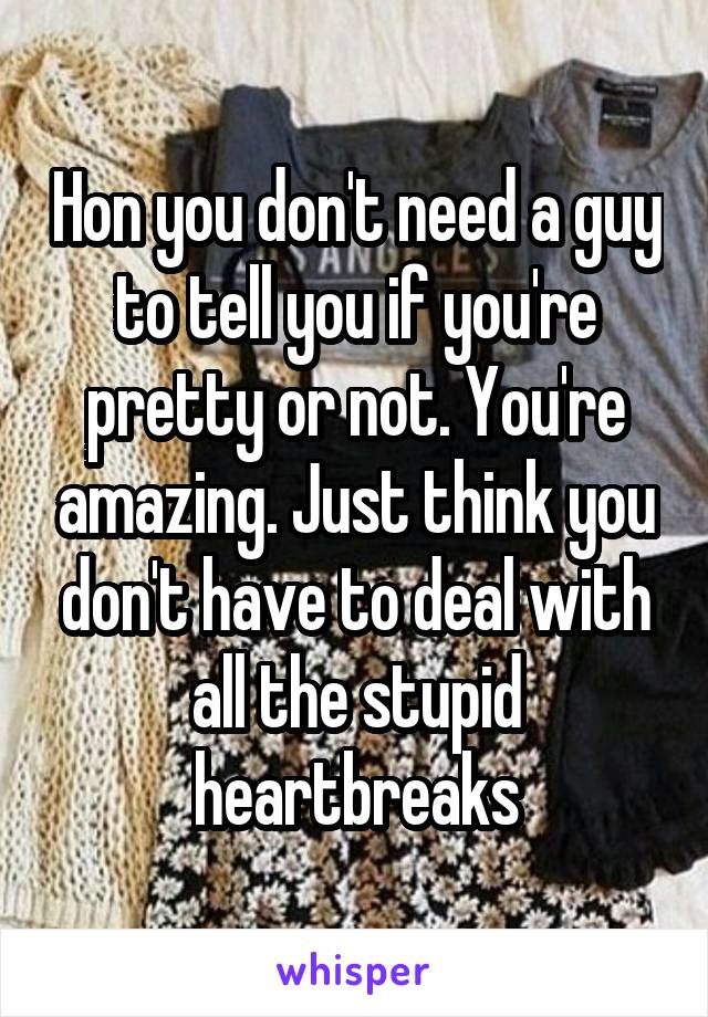 Hon you don't need a guy to tell you if you're pretty or not. You're amazing. Just think you don't have to deal with all the stupid heartbreaks