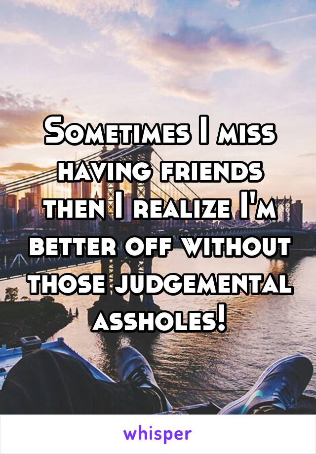 Sometimes I miss having friends then I realize I'm better off without those judgemental assholes!