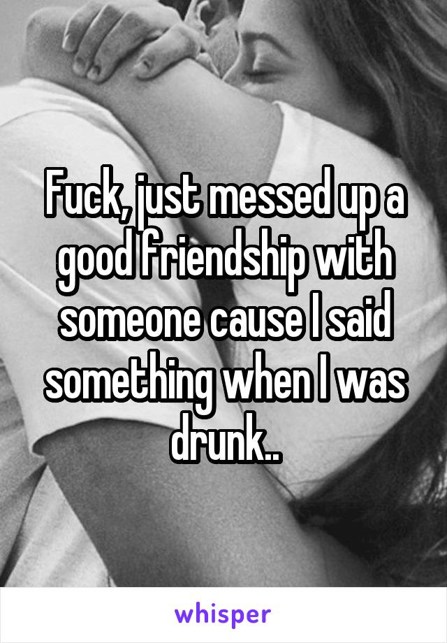 Fuck, just messed up a good friendship with someone cause I said something when I was drunk..