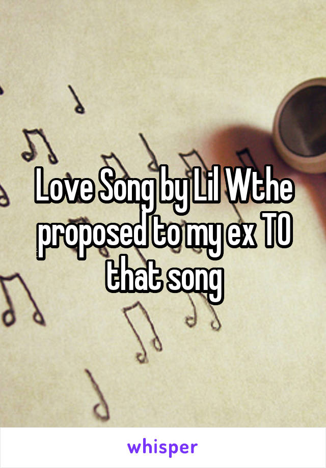 Love Song by Lil Wthe proposed to my ex TO that song