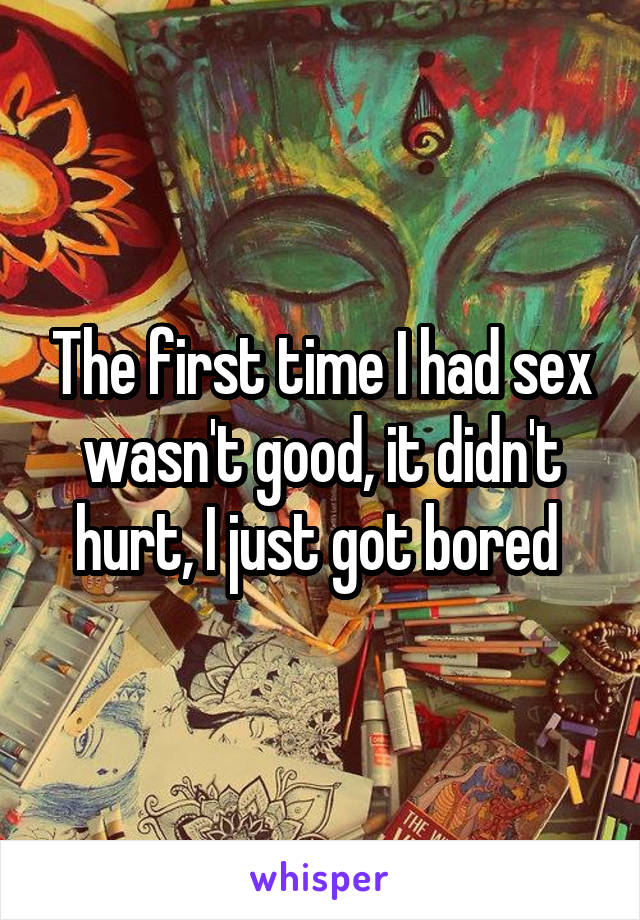 The first time I had sex wasn't good, it didn't hurt, I just got bored 