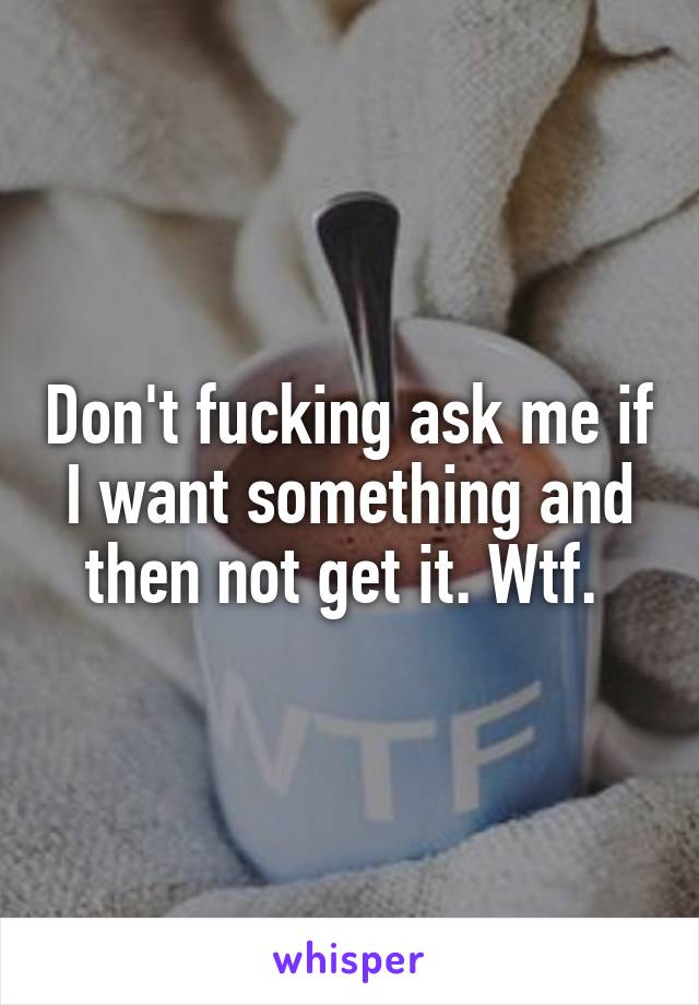 Don't fucking ask me if I want something and then not get it. Wtf. 