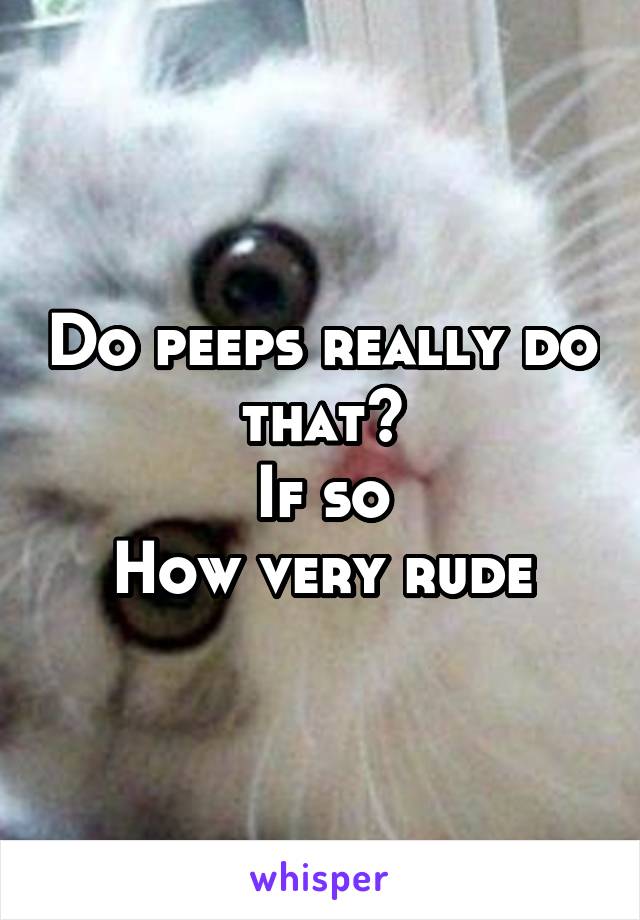 Do peeps really do that?
If so
How very rude